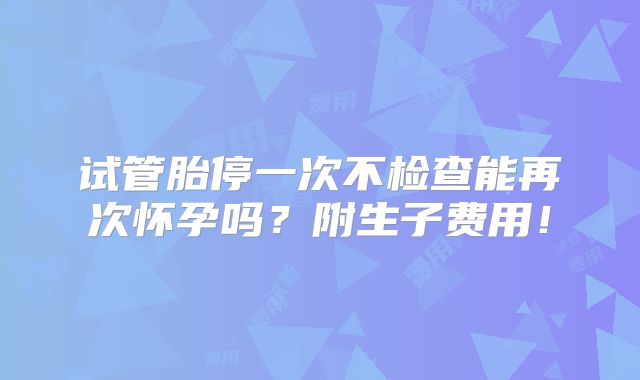 试管胎停一次不检查能再次怀孕吗？附生子费用！