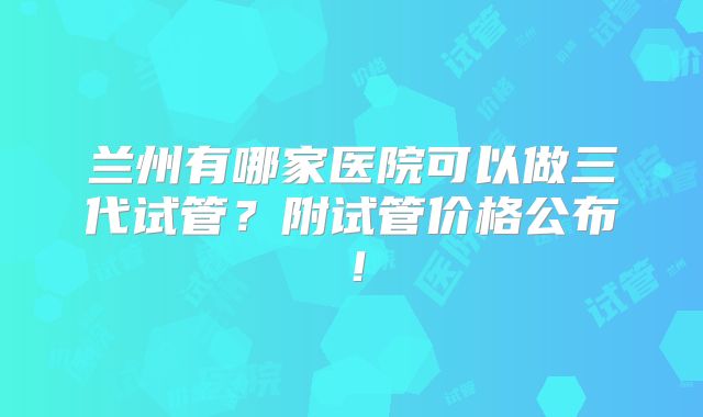 兰州有哪家医院可以做三代试管?附试管价格公布!