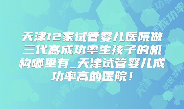 天津12家试管婴儿医院做三代高成功率生孩子的机构哪里有_天津试管婴儿成功率高的医院！