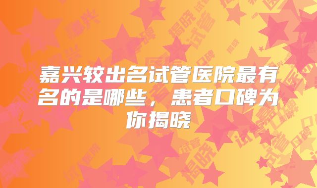 嘉兴较出名试管医院最有名的是哪些，患者口碑为你揭晓