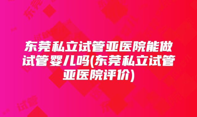 东莞私立试管亚医院能做试管婴儿吗(东莞私立试管亚医院评价)