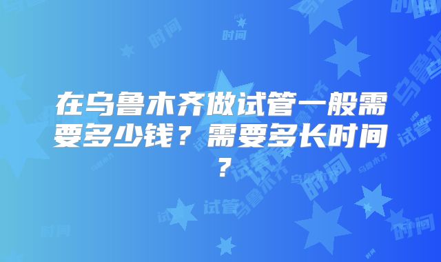 在乌鲁木齐做试管一般需要多少钱？需要多长时间？