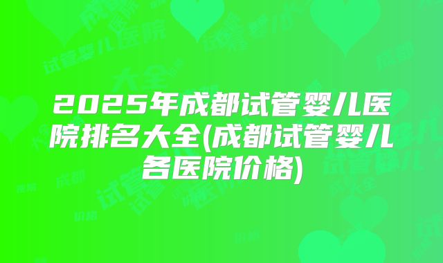 2025年成都试管婴儿医院排名大全(成都试管婴儿各医院价格)
