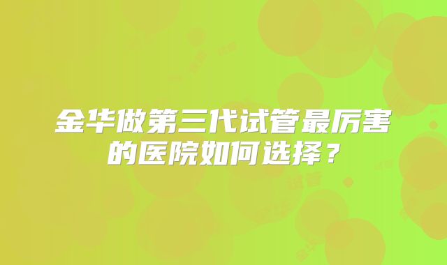 金华做第三代试管最厉害的医院如何选择？