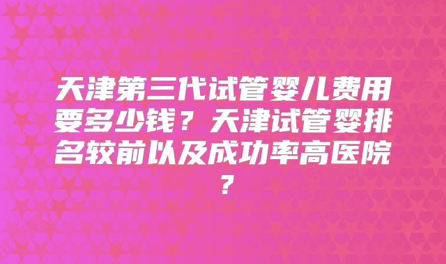 天津第三代试管婴儿费用要多少钱？天津试管婴排名较前以及成功率高医院？