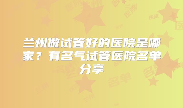 兰州做试管好的医院是哪家?有名气试管医院名单分享
