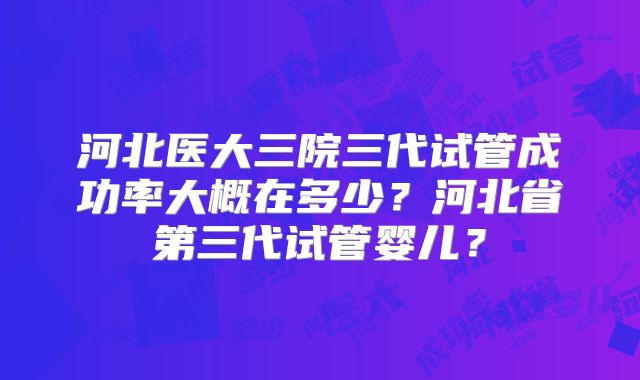 河北医大三院三代试管成功率大概在多少？河北省第三代试管婴儿？
