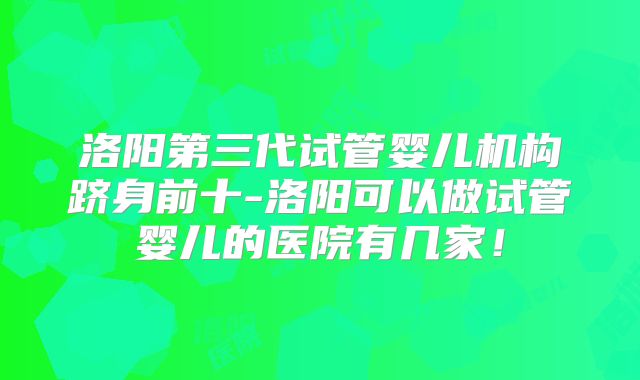 洛阳第三代试管婴儿机构跻身前十-洛阳可以做试管婴儿的医院有几家！