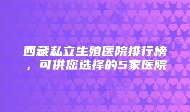 西藏私立生殖医院排行榜，可供您选择的5家医院