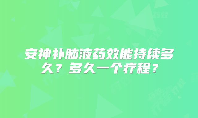 安神补脑液药效能持续多久?多久一个疗程?