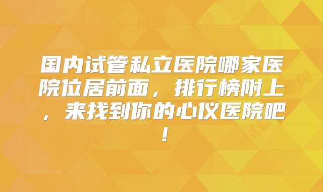 国内试管私立医院哪家医院位居前面，排行榜附上，来找到你的心仪医院吧！
