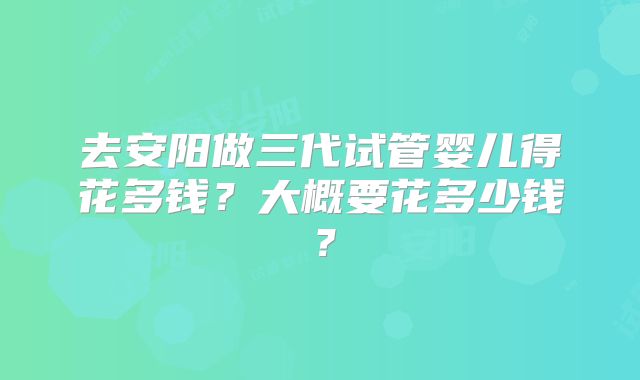 去安阳做三代试管婴儿得花多钱?大概要花多少钱?