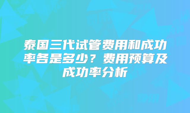 泰国三代试管费用和成功率各是多少？费用预算及成功率分析