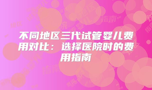 不同地区三代试管婴儿费用对比：选择医院时的费用指南