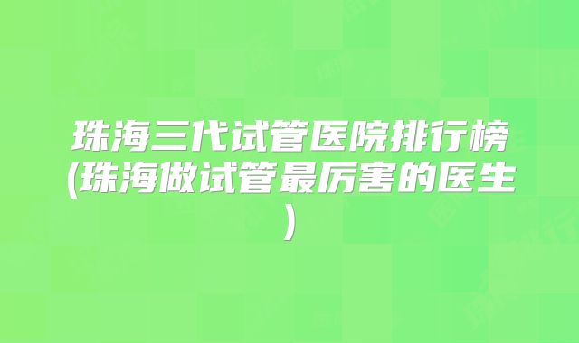 珠海三代试管医院排行榜(珠海做试管最厉害的医生)