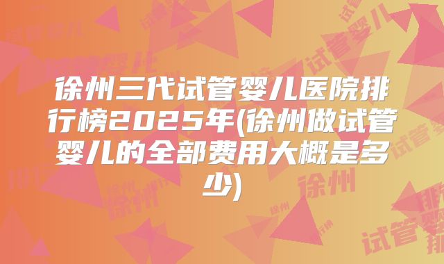 徐州三代试管婴儿医院排行榜2025年(徐州做试管婴儿的全部费用大概是多少)