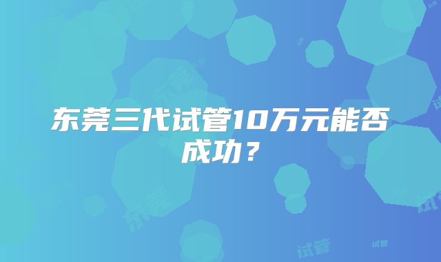 东莞三代试管10万元能否成功？