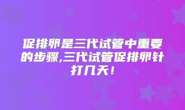 促排卵是三代试管中重要的步骤,三代试管促排卵针打几天!