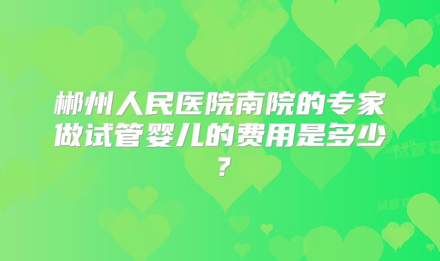 郴州人民医院南院的专家做试管婴儿的费用是多少?