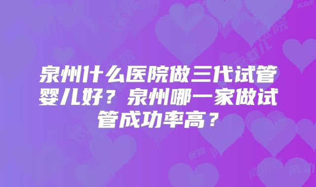 泉州什么医院做三代试管婴儿好？泉州哪一家做试管成功率高？