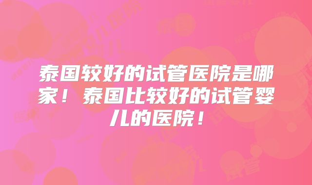 泰国较好的试管医院是哪家!泰国比较好的试管婴儿的医院!