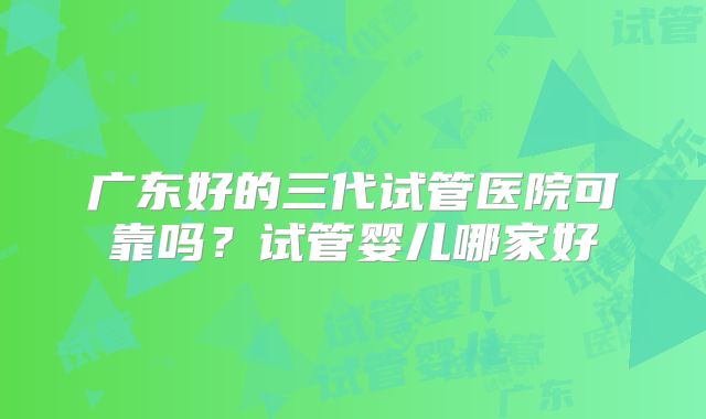 广东好的三代试管医院可靠吗?试管婴儿哪家好