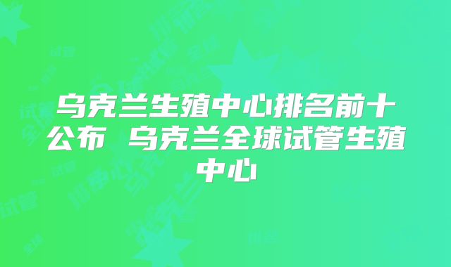 乌克兰生殖中心排名前十公布 乌克兰全球试管生殖中心