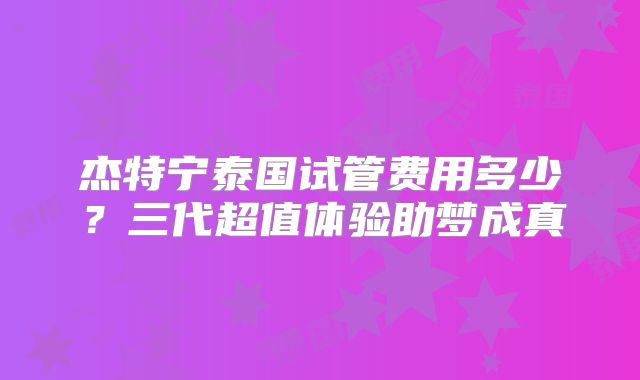 杰特宁泰国试管费用多少？三代超值体验助梦成真