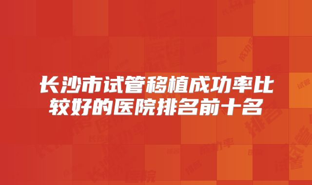长沙市试管移植成功率比较好的医院排名前十名