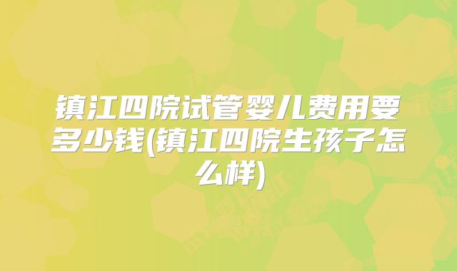 镇江四院试管婴儿费用要多少钱(镇江四院生孩子怎么样)