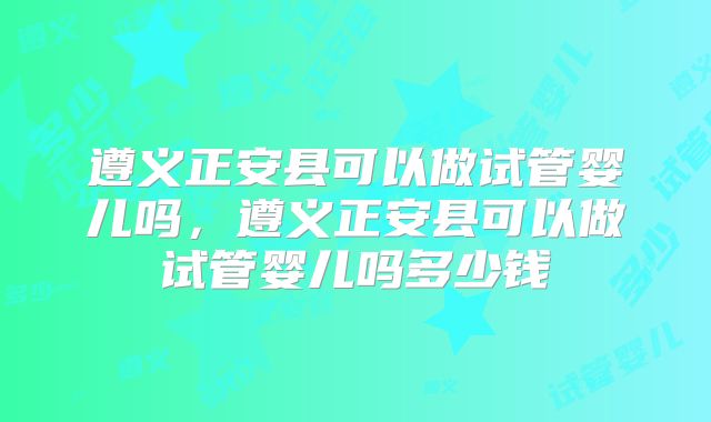 遵义正安县可以做试管婴儿吗，遵义正安县可以做试管婴儿吗多少钱
