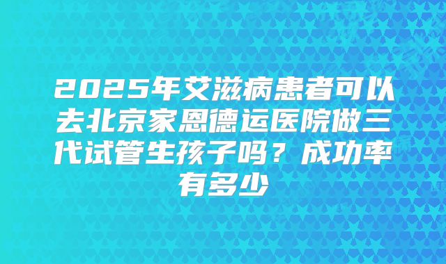 2025年艾滋病患者可以去北京家恩德运医院做三代试管生孩子吗？成功率有多少