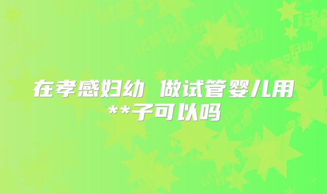 在孝感妇幼 做试管婴儿用**子可以吗