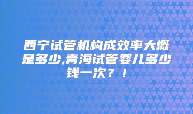 西宁试管机构成效率大概是多少,青海试管婴儿多少钱一次？！