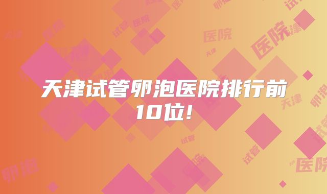 天津试管卵泡医院排行前10位!