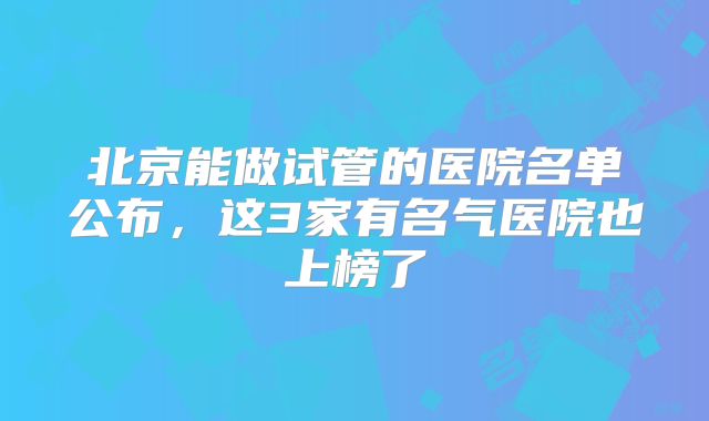 北京能做试管的医院名单公布，这3家有名气医院也上榜了