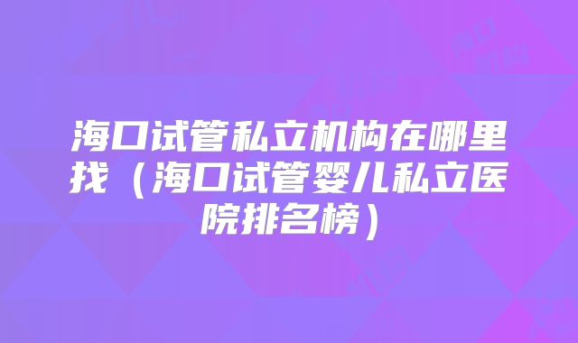 海口试管私立机构在哪里找（海口试管婴儿私立医院排名榜）