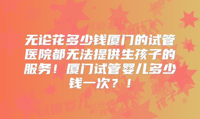 无论花多少钱厦门的试管医院都无法提供生孩子的服务！厦门试管婴儿多少钱一次？！