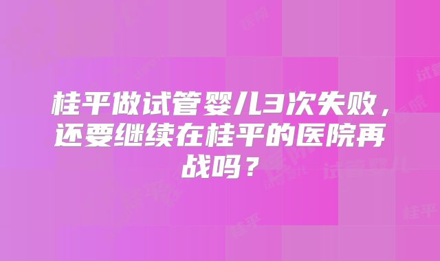 桂平做试管婴儿3次失败，还要继续在桂平的医院再战吗？