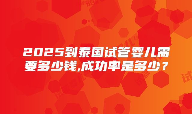2025到泰国试管婴儿需要多少钱,成功率是多少?