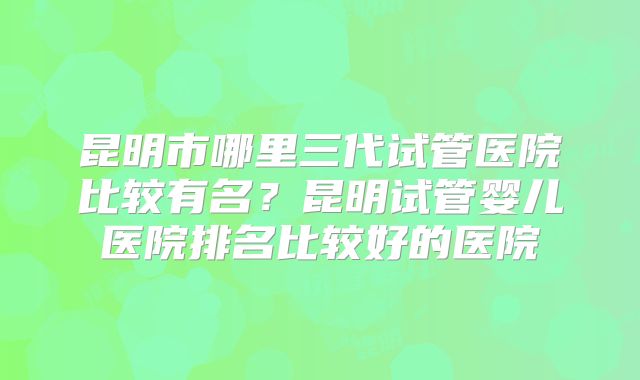 昆明市哪里三代试管医院比较有名？昆明试管婴儿医院排名比较好的医院