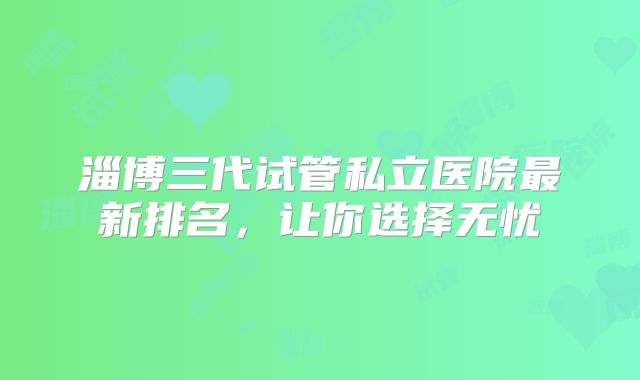 淄博三代试管私立医院最新排名,让你选择无忧