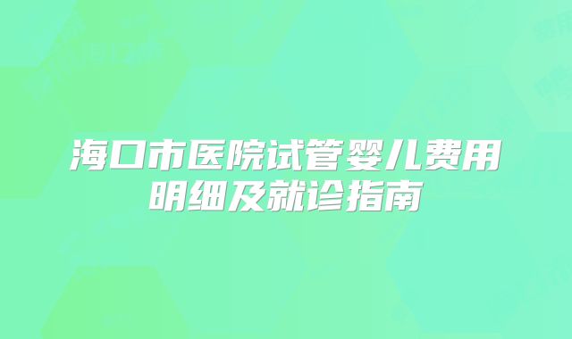 海口市医院试管婴儿费用明细及就诊指南