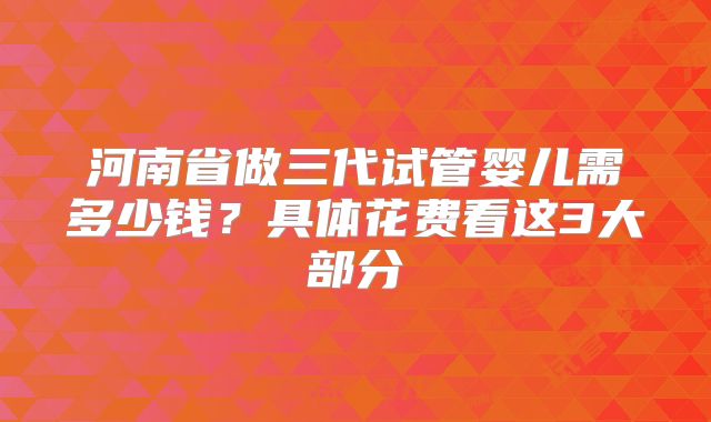 河南省做三代试管婴儿需多少钱？具体花费看这3大部分