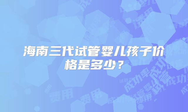 海南三代试管婴儿孩子价格是多少？