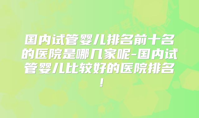 国内试管婴儿排名前十名的医院是哪几家呢-国内试管婴儿比较好的医院排名！