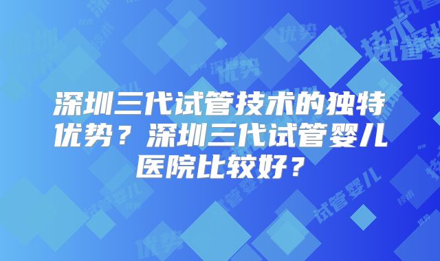 深圳三代试管技术的独特优势?深圳三代试管婴儿医院比较好?