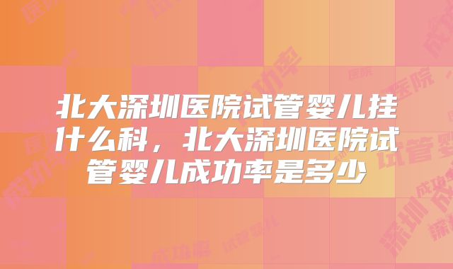 北大深圳医院试管婴儿挂什么科，北大深圳医院试管婴儿成功率是多少