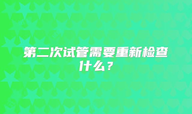 第二次试管需要重新检查什么？