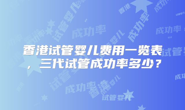 香港试管婴儿费用一览表，三代试管成功率多少？